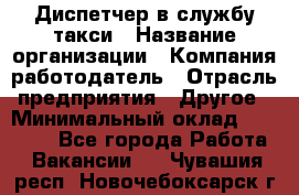 Диспетчер в службу такси › Название организации ­ Компания-работодатель › Отрасль предприятия ­ Другое › Минимальный оклад ­ 30 000 - Все города Работа » Вакансии   . Чувашия респ.,Новочебоксарск г.